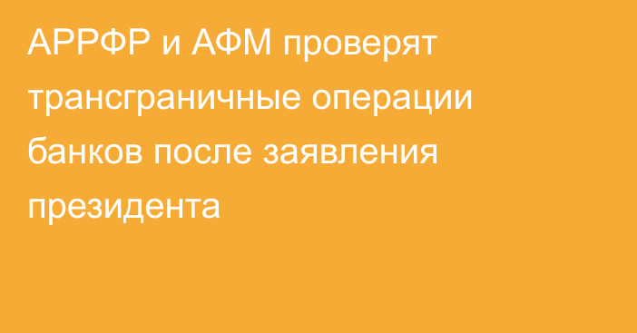 АРРФР и АФМ проверят трансграничные операции банков после заявления президента