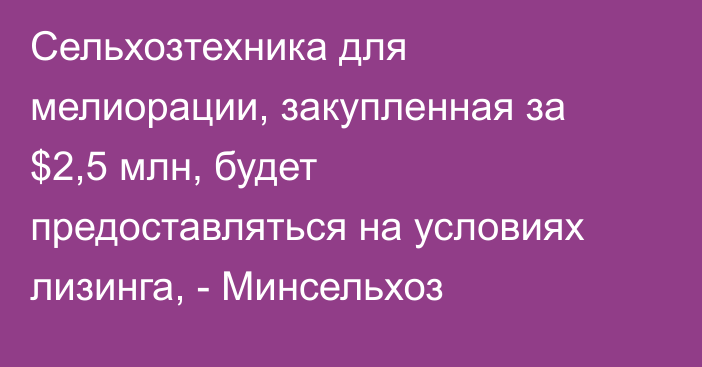 Сельхозтехника для мелиорации, закупленная за $2,5 млн, будет предоставляться на условиях лизинга, - Минсельхоз