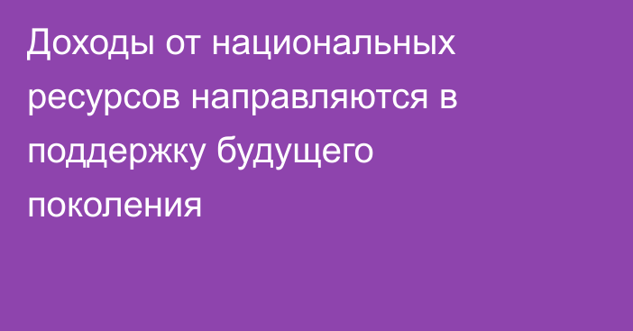 Доходы от национальных ресурсов направляются в поддержку будущего поколения