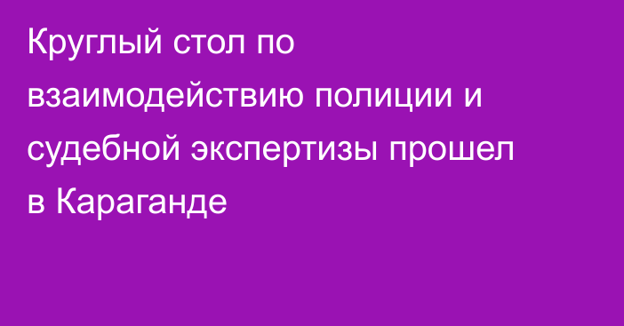 Круглый стол по взаимодействию полиции и судебной экспертизы прошел в Караганде
