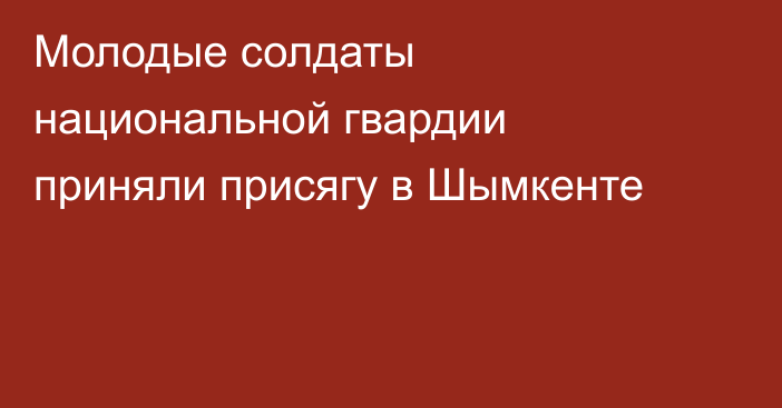  Молодые солдаты национальной гвардии приняли присягу в Шымкенте