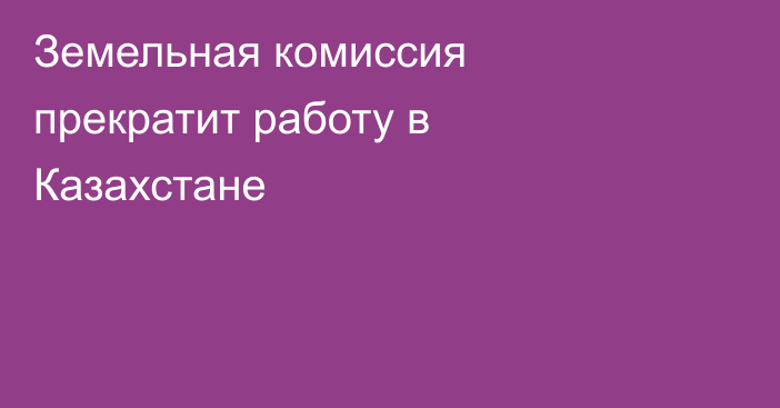 Земельная комиссия прекратит работу в Казахстане