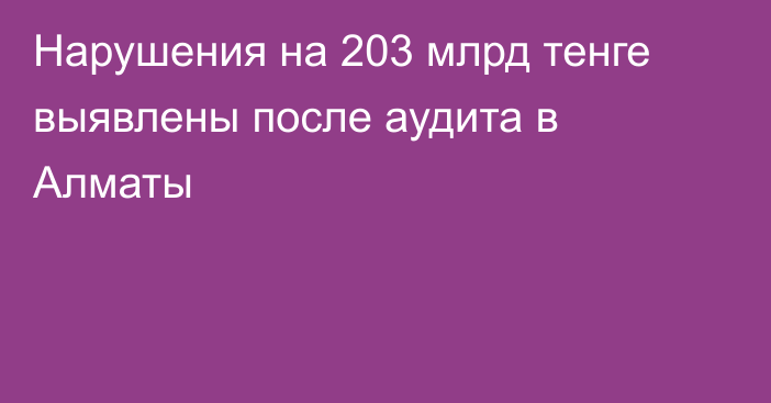 Нарушения на 203 млрд тенге выявлены после аудита в Алматы