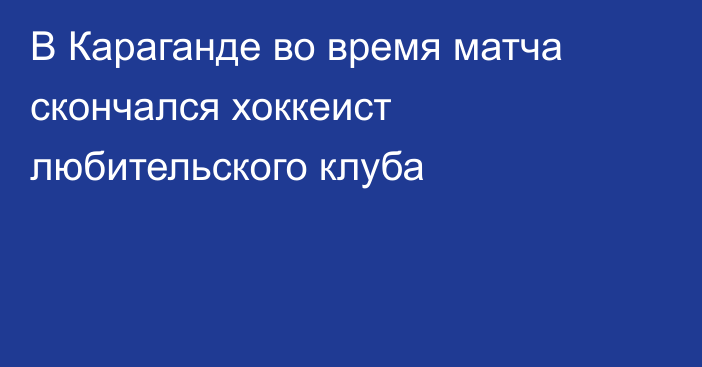 В Караганде во время матча скончался хоккеист любительского клуба