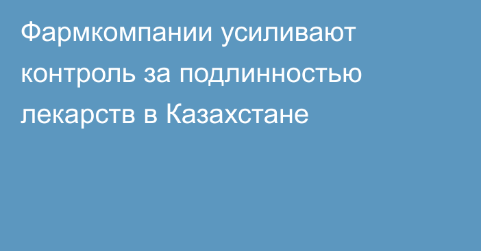 Фармкомпании усиливают контроль за подлинностью лекарств в Казахстане