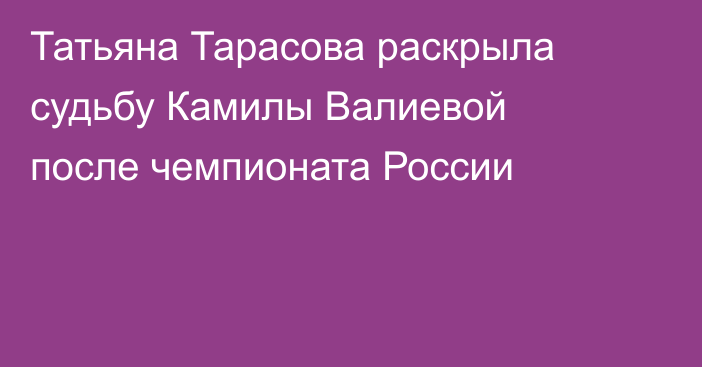 Татьяна Тарасова раскрыла судьбу Камилы Валиевой после чемпионата России