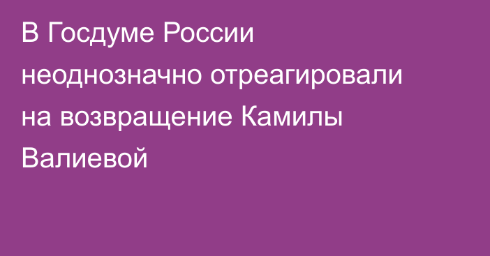 В Госдуме России неоднозначно отреагировали на возвращение Камилы Валиевой