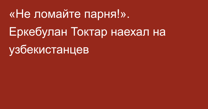 «Не ломайте парня!». Еркебулан Токтар наехал на узбекистанцев