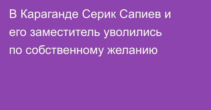 В Караганде Серик Сапиев и его заместитель уволились по собственному желанию