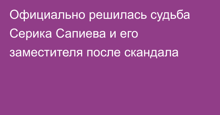 Официально решилась судьба Серика Сапиева и его заместителя после скандала
