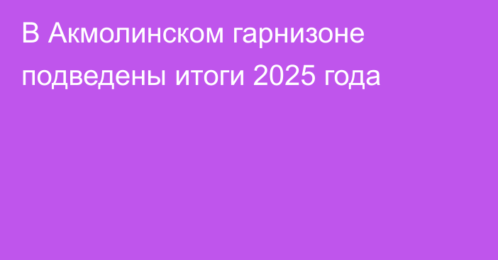 В Акмолинском гарнизоне подведены итоги 2025 года