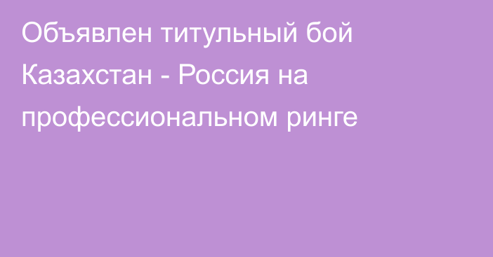 Объявлен титульный бой Казахстан - Россия на профессиональном ринге