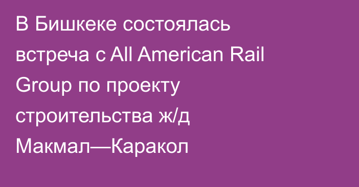 В Бишкеке состоялась встреча с All American Rail Group по проекту строительства ж/д Макмал—Каракол