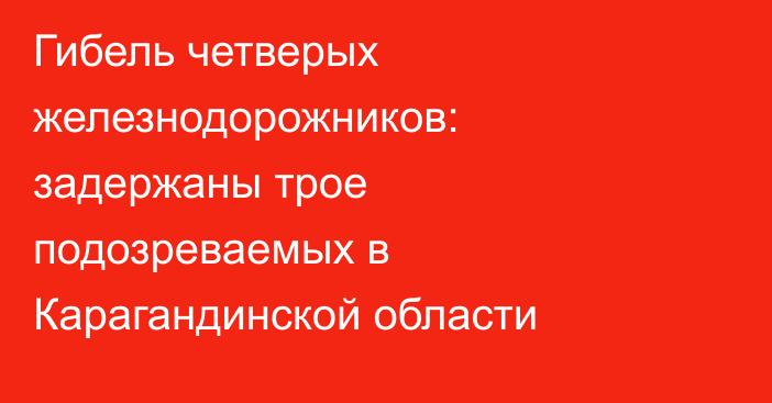 Гибель четверых железнодорожников: задержаны трое подозреваемых в Карагандинской области