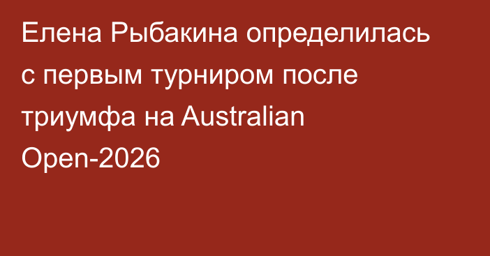 Елена Рыбакина определилась с первым турниром после триумфа на Australian Open-2026