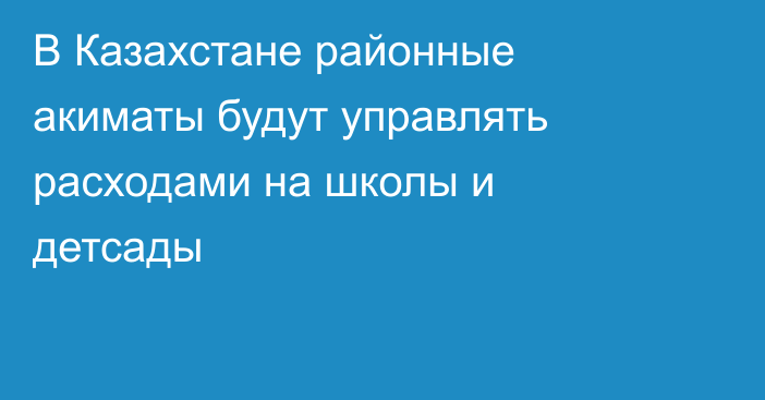 В Казахстане районные акиматы будут управлять расходами на школы и детсады