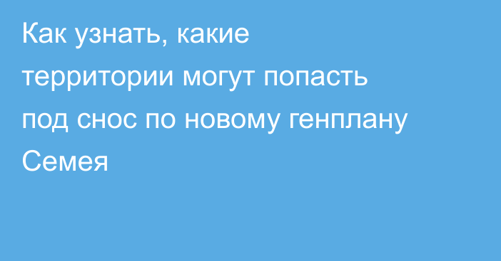Как узнать, какие территории могут попасть под снос по новому генплану Семея