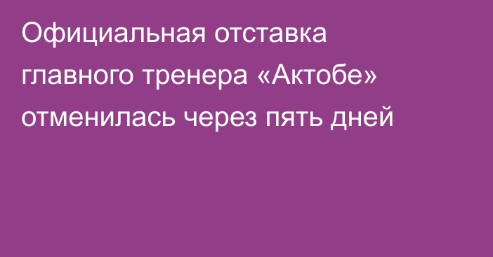 Официальная отставка главного тренера «Актобе» отменилась через пять дней