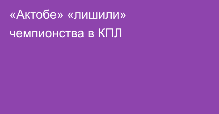 «Актобе» «лишили» чемпионства в КПЛ