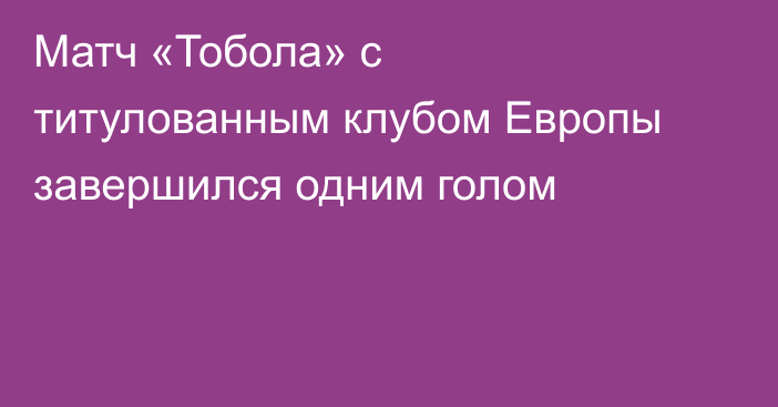 Матч «Тобола» с титулованным клубом Европы завершился одним голом