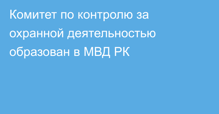 Комитет по контролю за охранной деятельностью образован в МВД РК