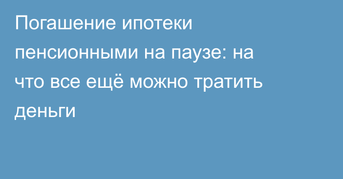 Погашение ипотеки пенсионными на паузе: на что все ещё можно тратить деньги