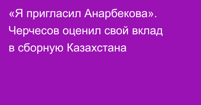 «Я пригласил Анарбекова». Черчесов оценил свой вклад в сборную Казахстана