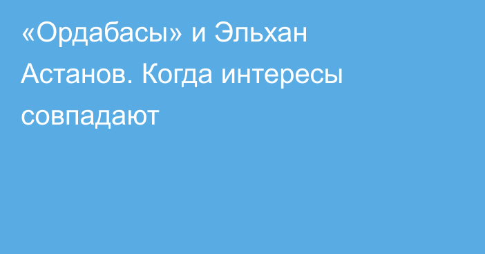 «Ордабасы» и Эльхан Астанов. Когда интересы совпадают