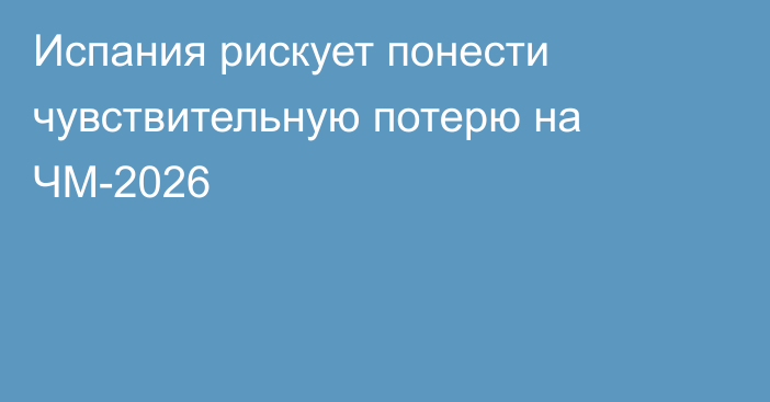 Испания рискует понести чувствительную потерю на ЧМ-2026