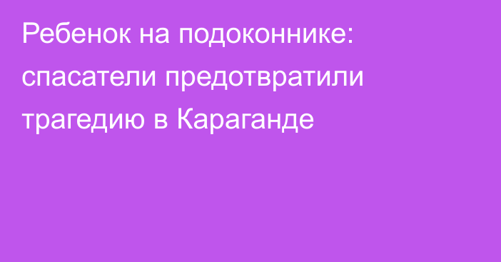 Ребенок на подоконнике: спасатели предотвратили трагедию в Караганде