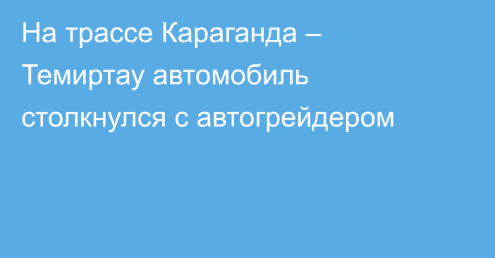 На трассе Караганда – Темиртау автомобиль столкнулся с автогрейдером