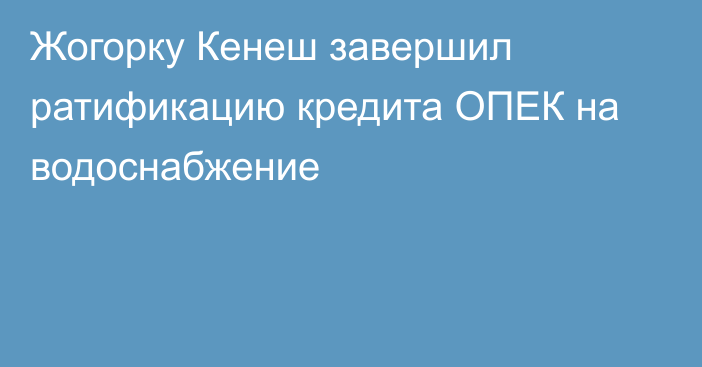 Жогорку Кенеш завершил ратификацию кредита ОПЕК на водоснабжение