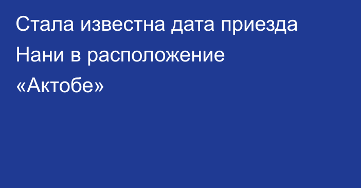 Стала известна дата приезда Нани в расположение «Актобе»