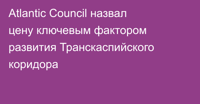 Atlantic Council назвал цену ключевым фактором развития Транскаспийского коридора