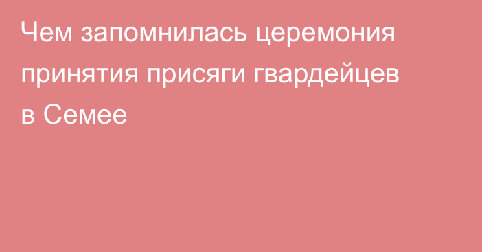 Чем запомнилась церемония принятия присяги гвардейцев в Семее