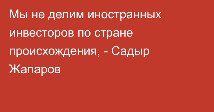 Мы не делим иностранных инвесторов по стране происхождения, - Садыр Жапаров