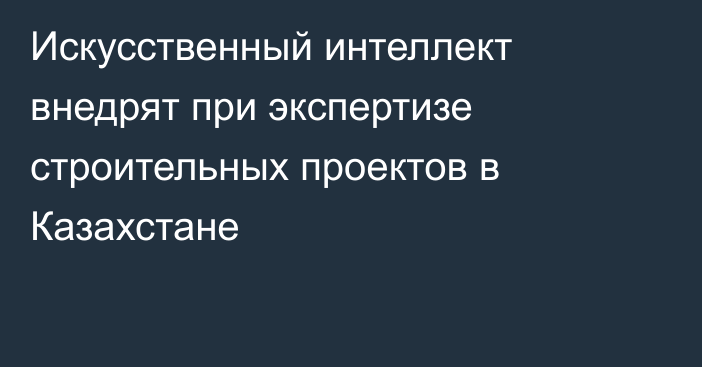 Искусственный интеллект внедрят при экспертизе строительных проектов в Казахстане