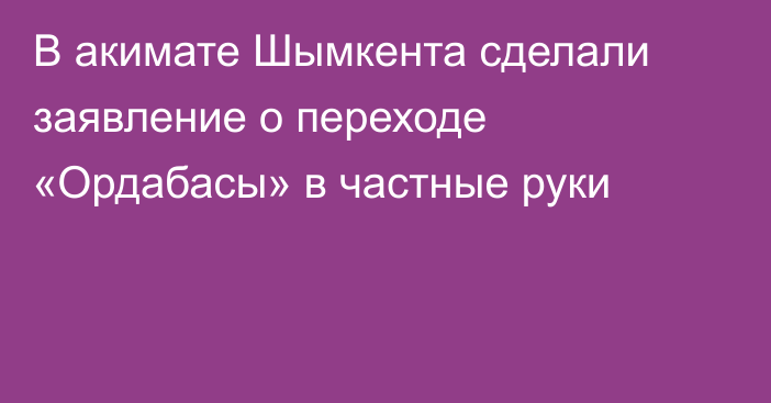 В акимате Шымкента сделали заявление о переходе «Ордабасы» в частные руки