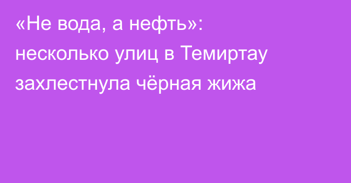 «Не вода, а нефть»: несколько улиц в Темиртау захлестнула чёрная жижа