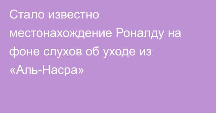 Стало известно местонахождение Роналду на фоне слухов об уходе из «Аль-Насра»