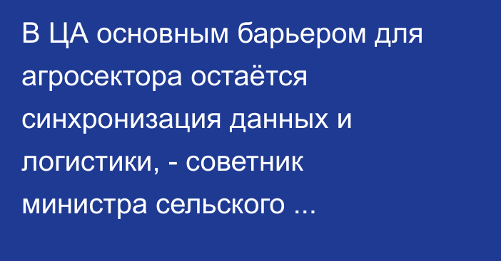 В ЦА основным барьером для агросектора остаётся синхронизация данных и логистики, - советник министра сельского хозяйства Узбекистана
