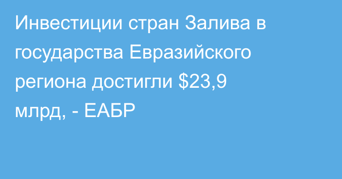 Инвестиции стран Залива в государства Евразийского региона достигли $23,9 млрд, - ЕАБР