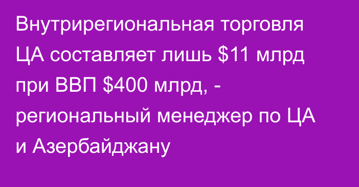 Внутрирегиональная торговля ЦА составляет лишь $11 млрд при ВВП $400 млрд, - региональный менеджер по ЦА и Азербайджану 