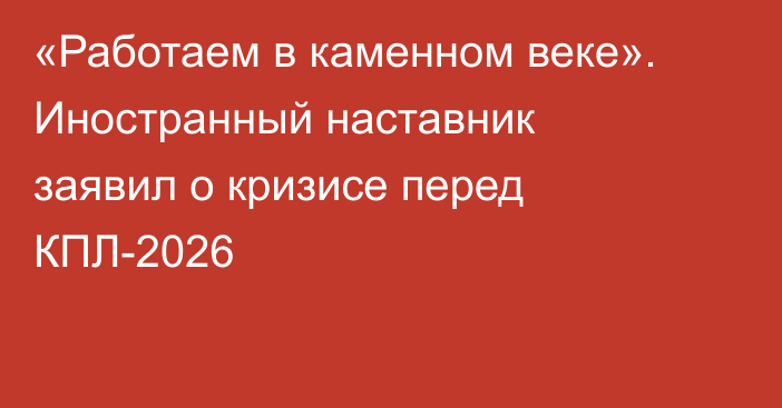 «Работаем в каменном веке». Иностранный наставник заявил о кризисе перед КПЛ-2026