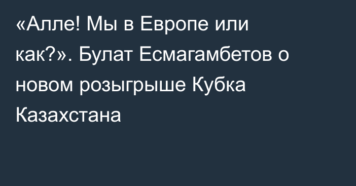 «Алле! Мы в Европе или как?». Булат Есмагамбетов о новом розыгрыше Кубка Казахстана