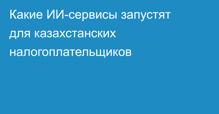 Какие ИИ-сервисы запустят для казахстанских налогоплательщиков
