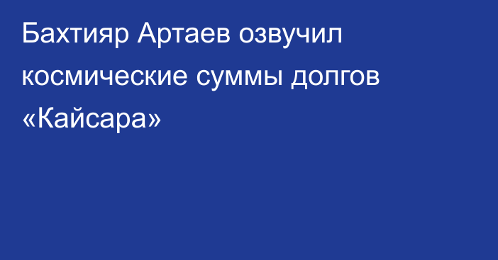 Бахтияр Артаев озвучил космические суммы долгов «Кайсара»