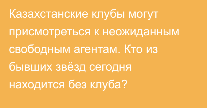Казахстанские клубы могут присмотреться к неожиданным свободным агентам. Кто из бывших звёзд сегодня находится без клуба?