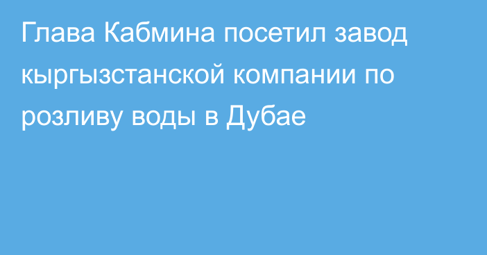 Глава Кабмина посетил завод кыргызстанской компании по розливу воды в Дубае