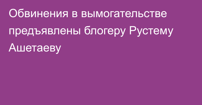 Обвинения в вымогательстве предъявлены блогеру Рустему Ашетаеву